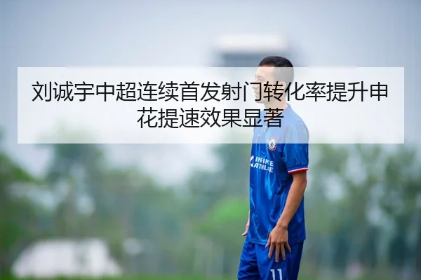刘诚宇中超连续首发射门转化率提升申花提速效果显著