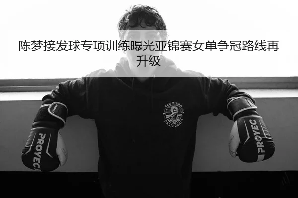 陈梦接发球专项训练曝光亚锦赛女单争冠路线再升级